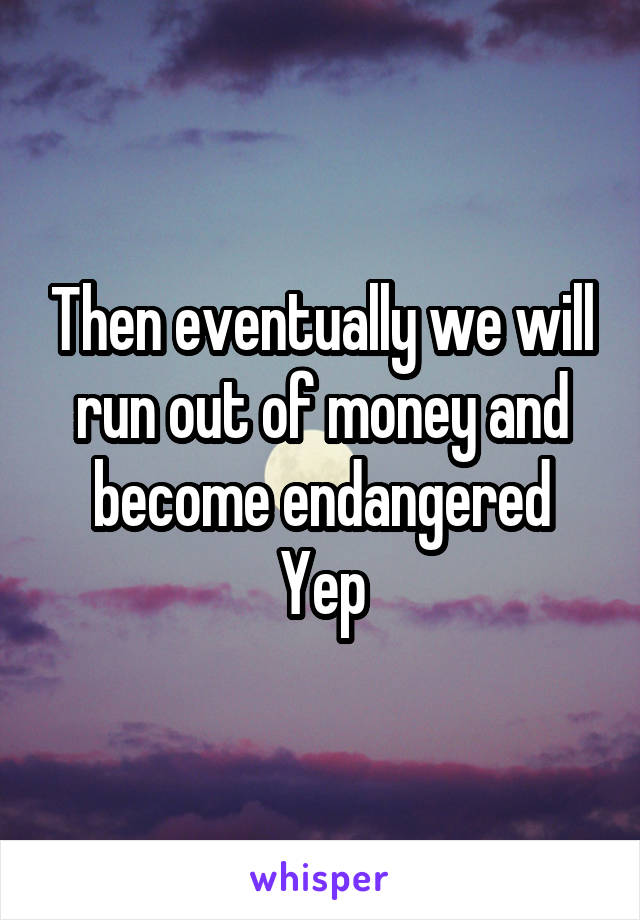 Then eventually we will run out of money and become endangered
Yep