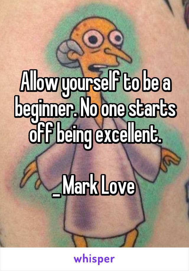 Allow yourself to be a beginner. No one starts off being excellent.

_ Mark Love 
