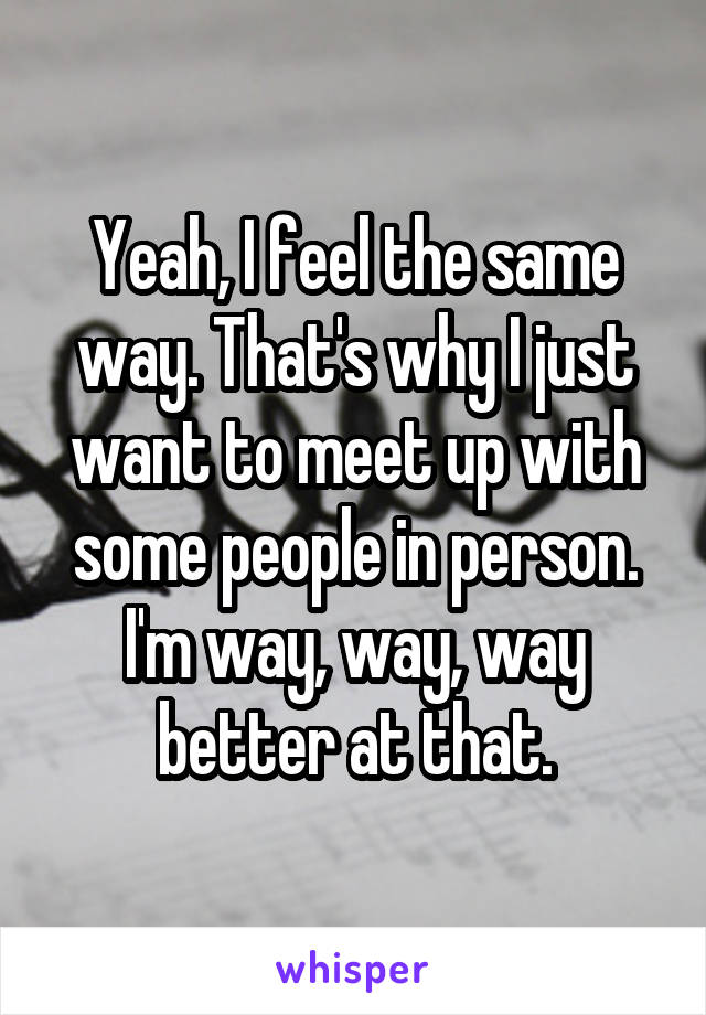 Yeah, I feel the same way. That's why I just want to meet up with some people in person. I'm way, way, way better at that.