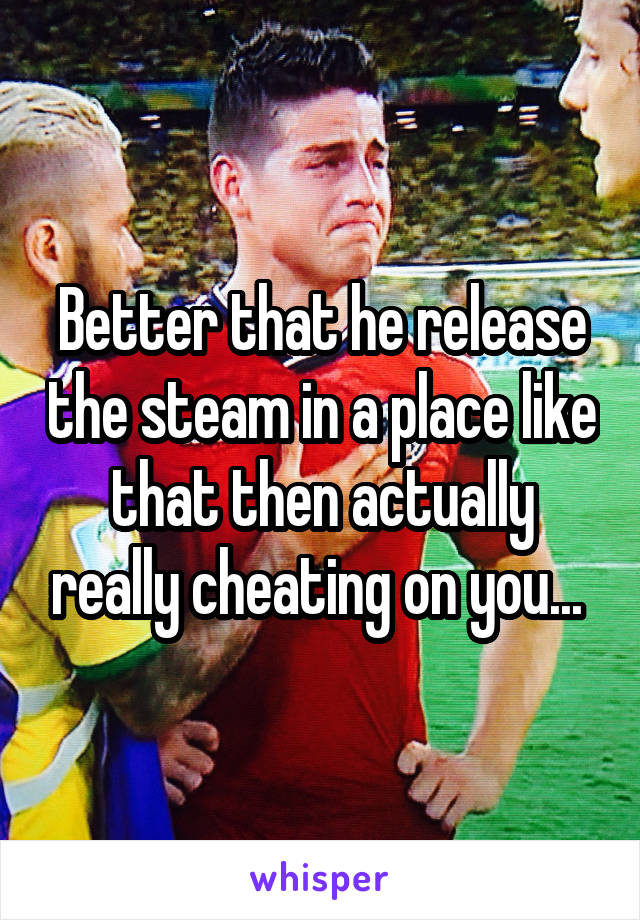 Better that he release the steam in a place like that then actually really cheating on you... 