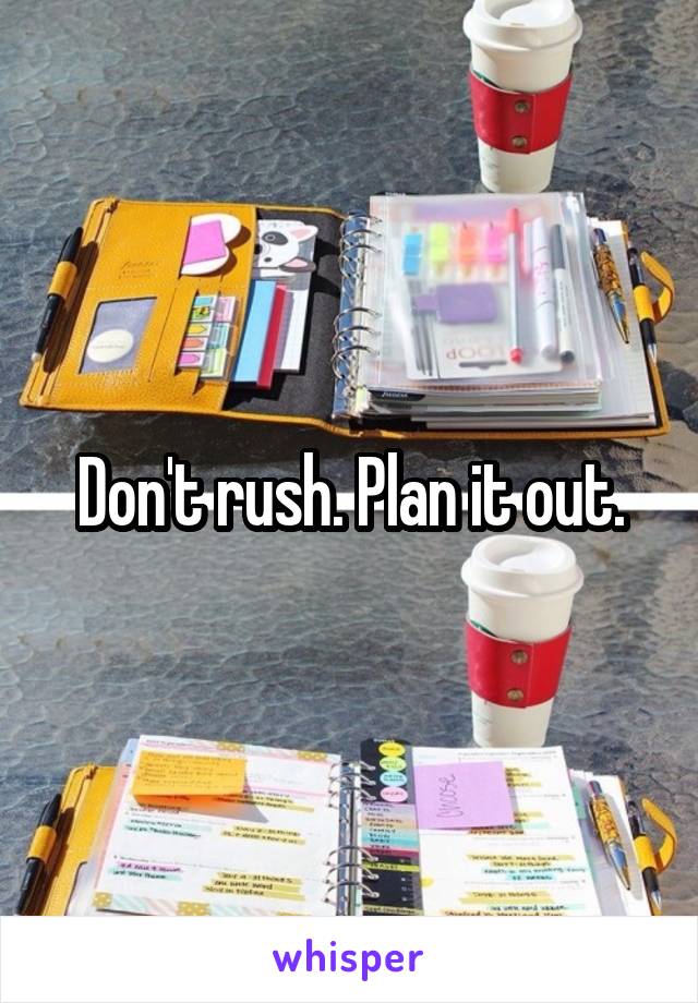 Don't rush. Plan it out.