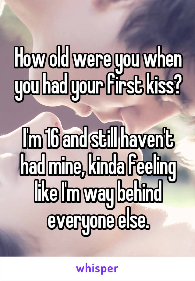 How old were you when you had your first kiss?

I'm 16 and still haven't had mine, kinda feeling like I'm way behind everyone else.