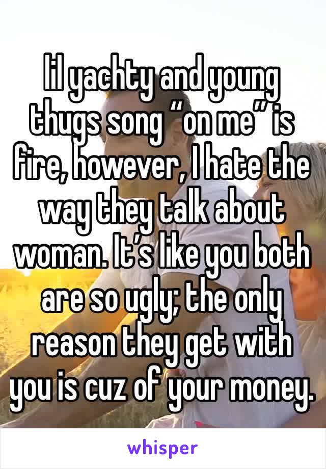 lil yachty and young thugs song “on me” is fire, however, I hate the way they talk about woman. It’s like you both are so ugly; the only reason they get with you is cuz of your money.