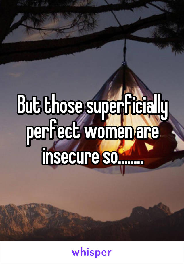 But those superficially perfect women are insecure so........