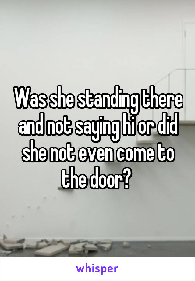Was she standing there and not saying hi or did she not even come to the door? 