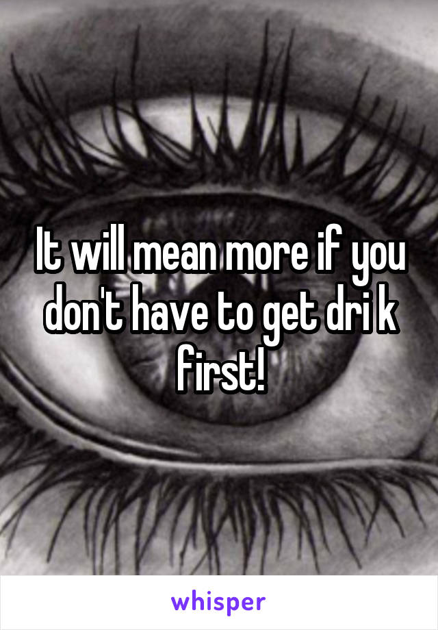 It will mean more if you don't have to get dri k first!