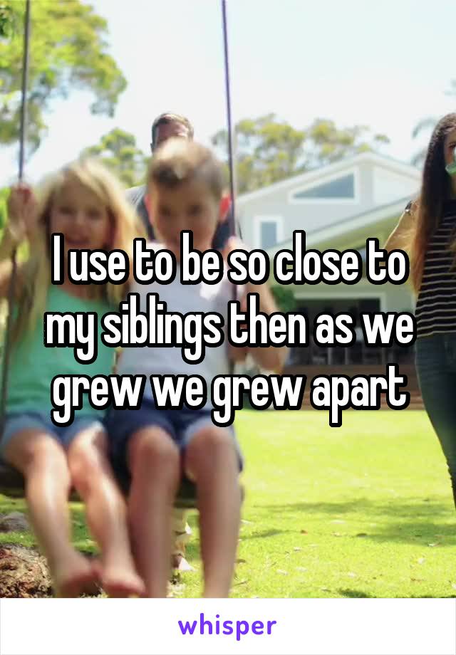 I use to be so close to my siblings then as we grew we grew apart