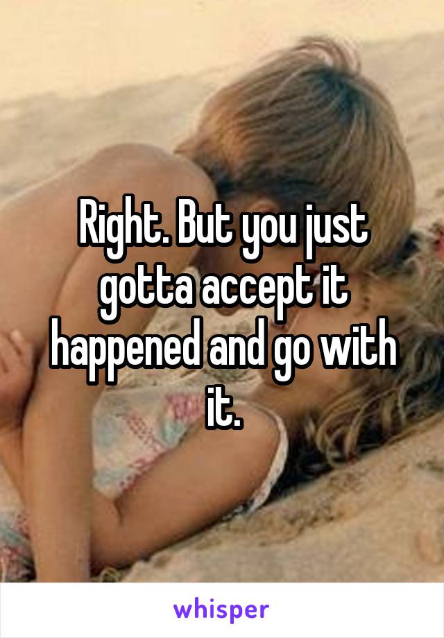 Right. But you just gotta accept it happened and go with it.