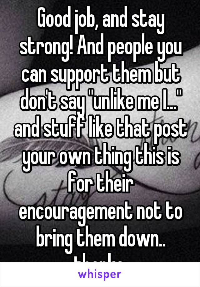 Good job, and stay strong! And people you can support them but don't say "unlike me I..." and stuff like that post your own thing this is for their encouragement not to bring them down.. thanks 