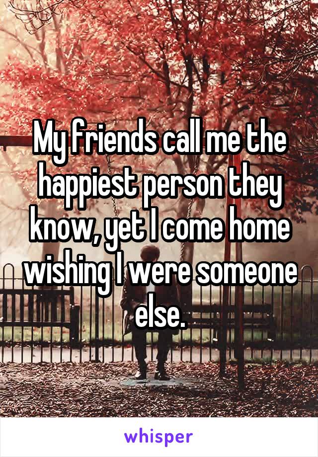My friends call me the happiest person they know, yet I come home wishing I were someone else.