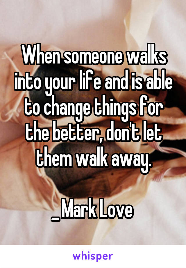 When someone walks into your life and is able to change things for the better, don't let them walk away.

_ Mark Love 