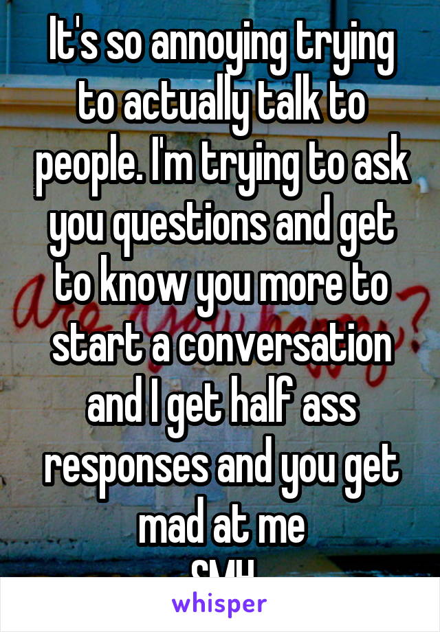 It's so annoying trying to actually talk to people. I'm trying to ask you questions and get to know you more to start a conversation and I get half ass responses and you get mad at me
SMH