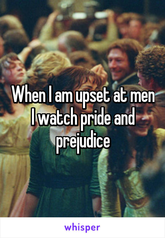 When I am upset at men I watch pride and prejudice