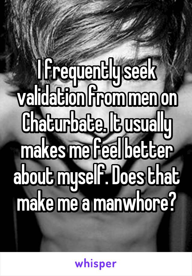 I frequently seek validation from men on Chaturbate. It usually makes me feel better about myself. Does that make me a manwhore?