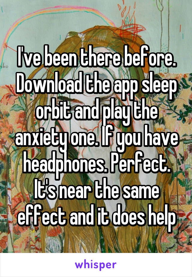 I've been there before. Download the app sleep orbit and play the anxiety one. If you have headphones. Perfect. It's near the same effect and it does help