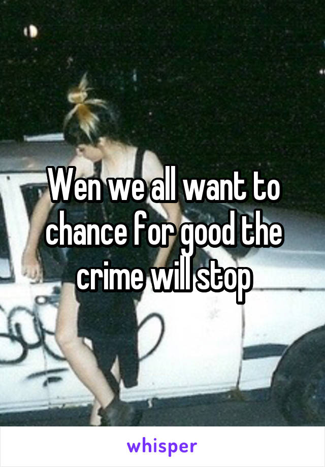 Wen we all want to chance for good the crime will stop