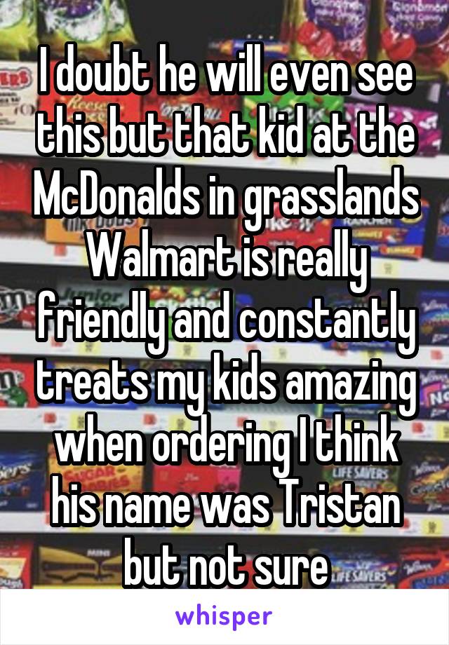 I doubt he will even see this but that kid at the McDonalds in grasslands Walmart is really friendly and constantly treats my kids amazing when ordering I think his name was Tristan but not sure