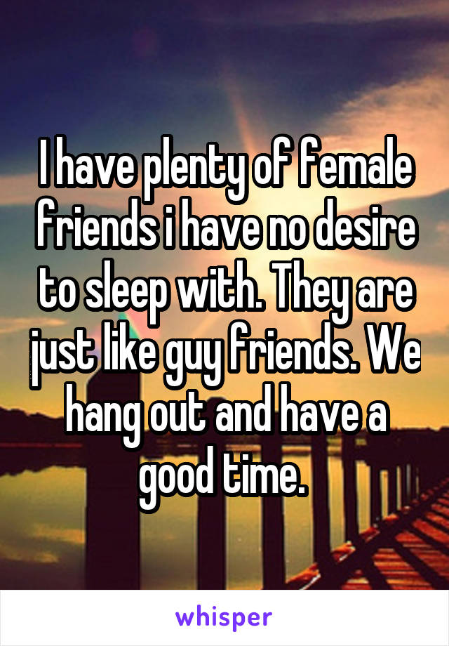 I have plenty of female friends i have no desire to sleep with. They are just like guy friends. We hang out and have a good time. 