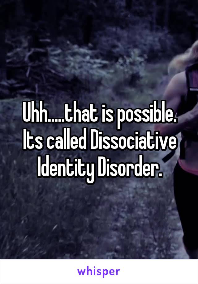 Uhh.....that is possible. Its called Dissociative Identity Disorder.