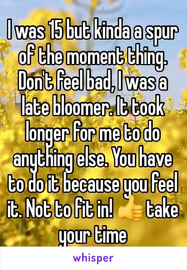 I was 15 but kinda a spur of the moment thing. Don't feel bad, I was a late bloomer. It took longer for me to do anything else. You have to do it because you feel it. Not to fit in! 👍 take your time