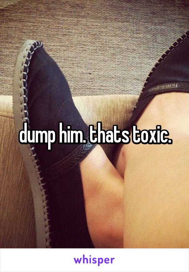dump him. thats toxic.