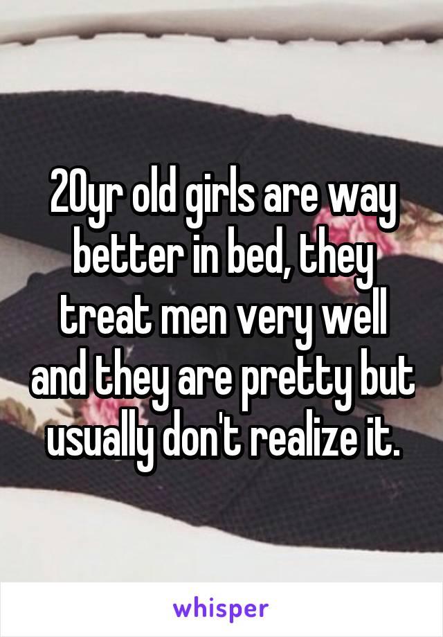 20yr old girls are way better in bed, they treat men very well and they are pretty but usually don't realize it.