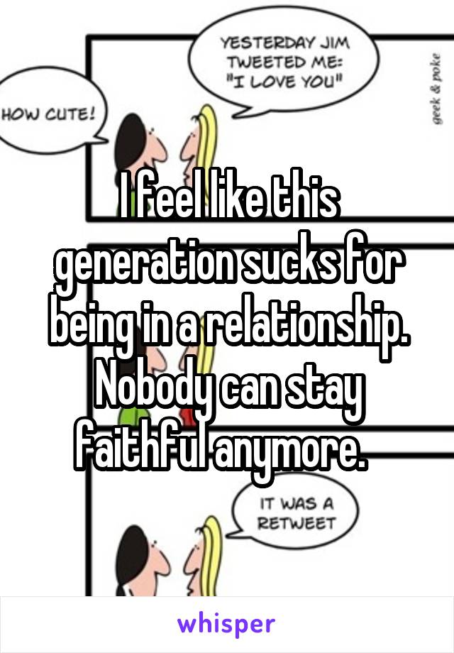 I feel like this generation sucks for being in a relationship. Nobody can stay faithful anymore.  