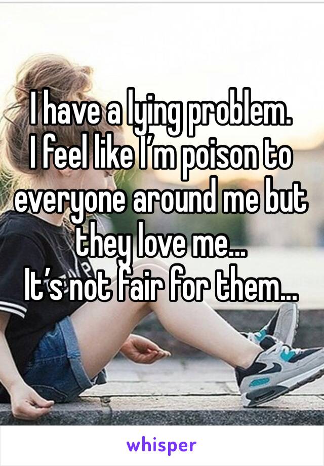 I have a lying problem.
I feel like I’m poison to everyone around me but they love me...
It’s not fair for them...