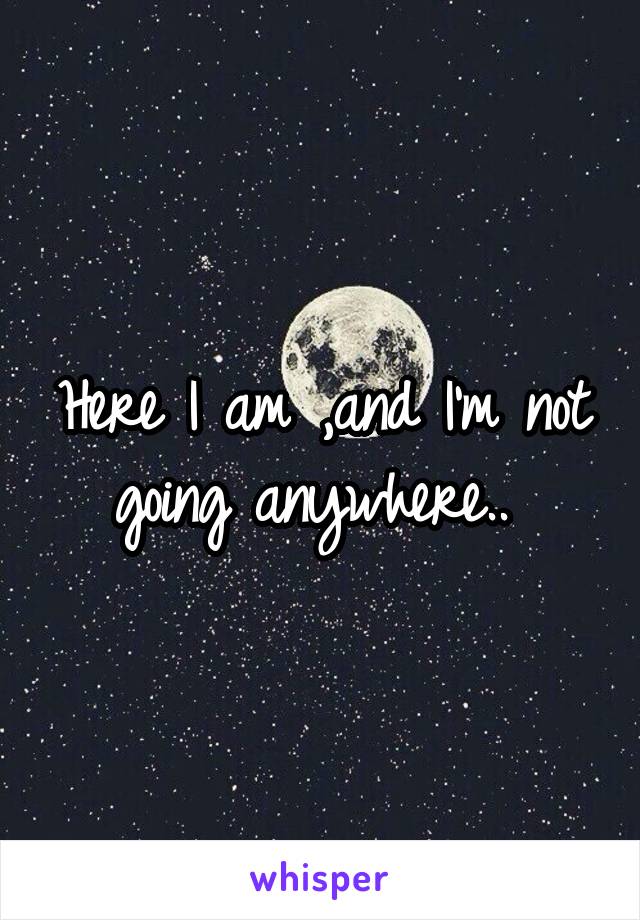 Here I am ,and I'm not going anywhere.. 