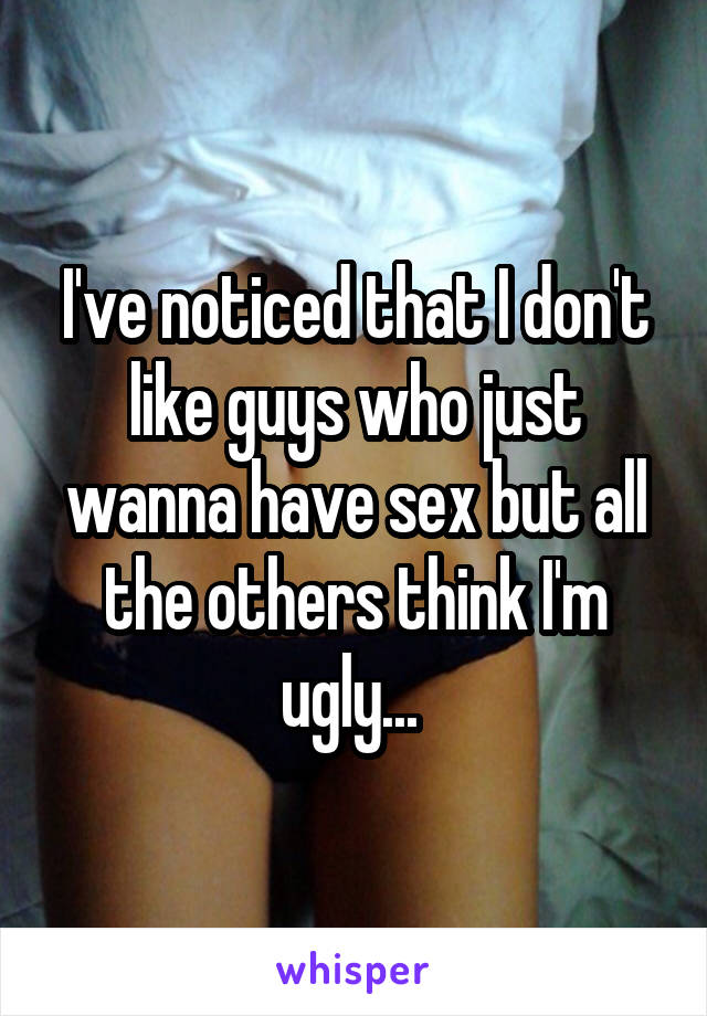 I've noticed that I don't like guys who just wanna have sex but all the others think I'm ugly... 