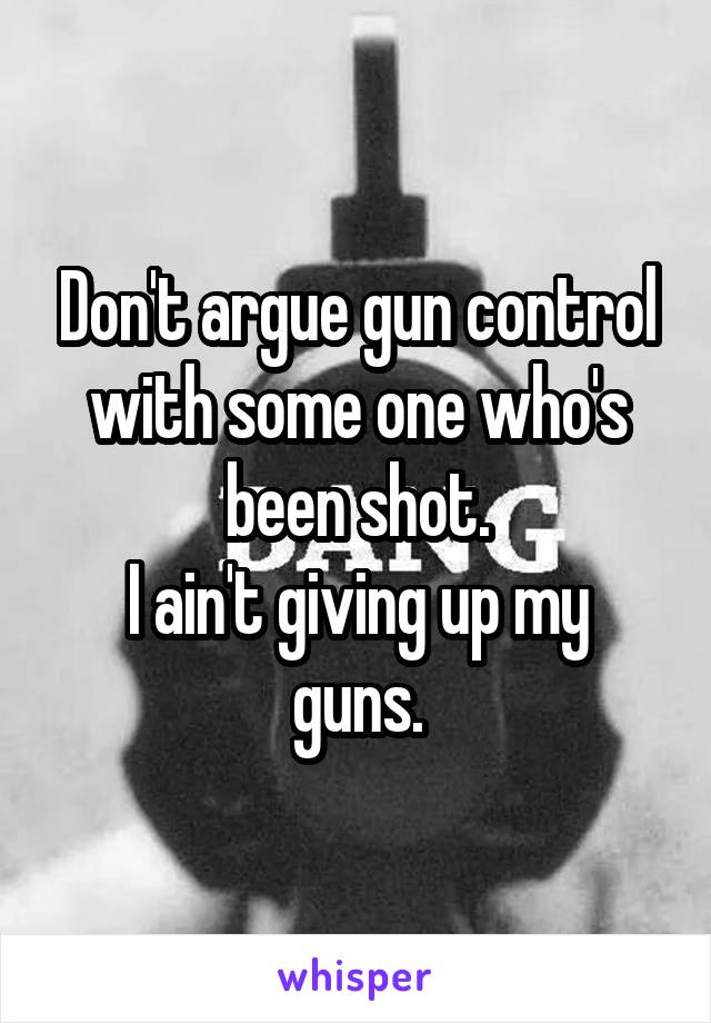 Don't argue gun control with some one who's been shot.
I ain't giving up my guns.