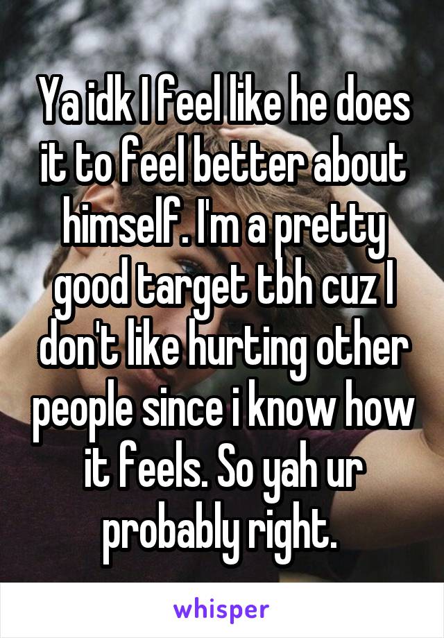 Ya idk I feel like he does it to feel better about himself. I'm a pretty good target tbh cuz I don't like hurting other people since i know how it feels. So yah ur probably right. 