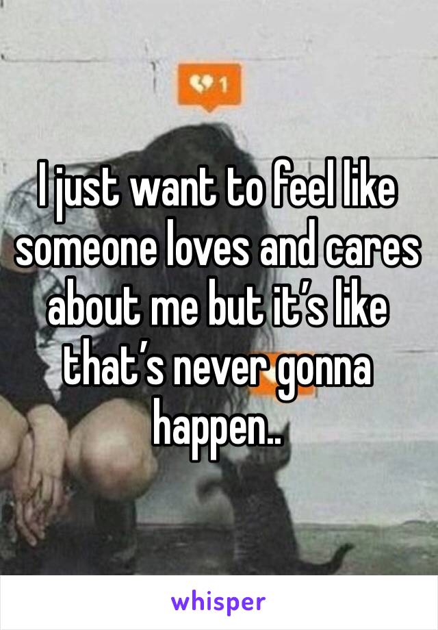 I just want to feel like someone loves and cares about me but it’s like that’s never gonna happen.. 