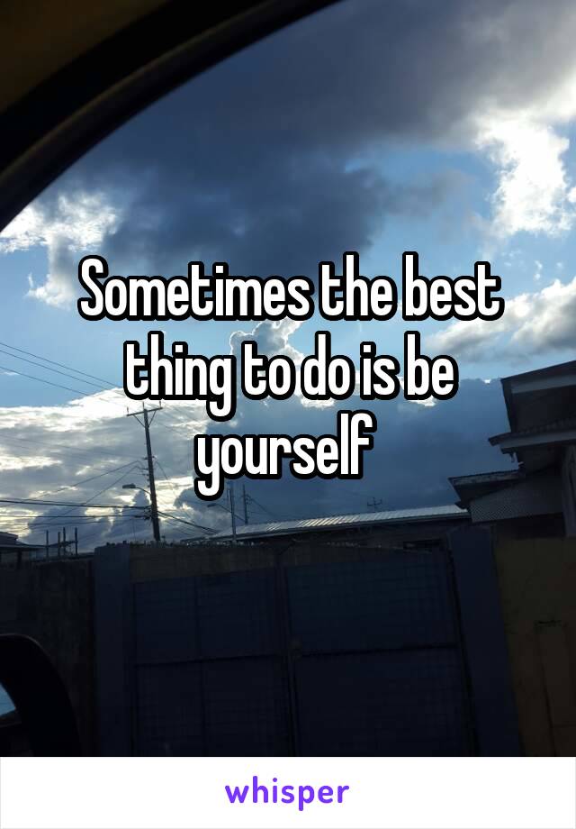 Sometimes the best thing to do is be yourself 
