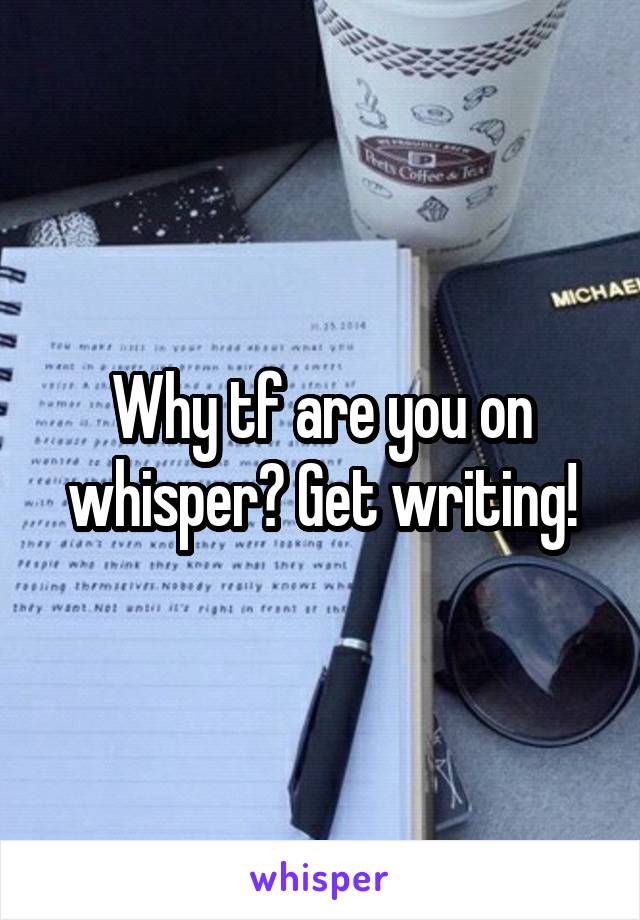 Why tf are you on whisper? Get writing!