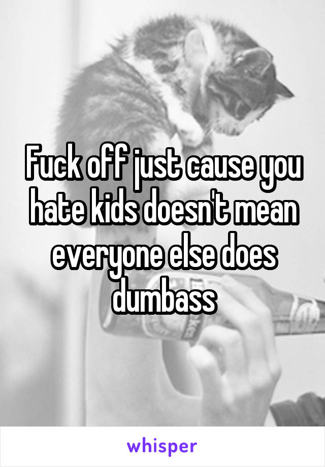 Fuck off just cause you hate kids doesn't mean everyone else does dumbass