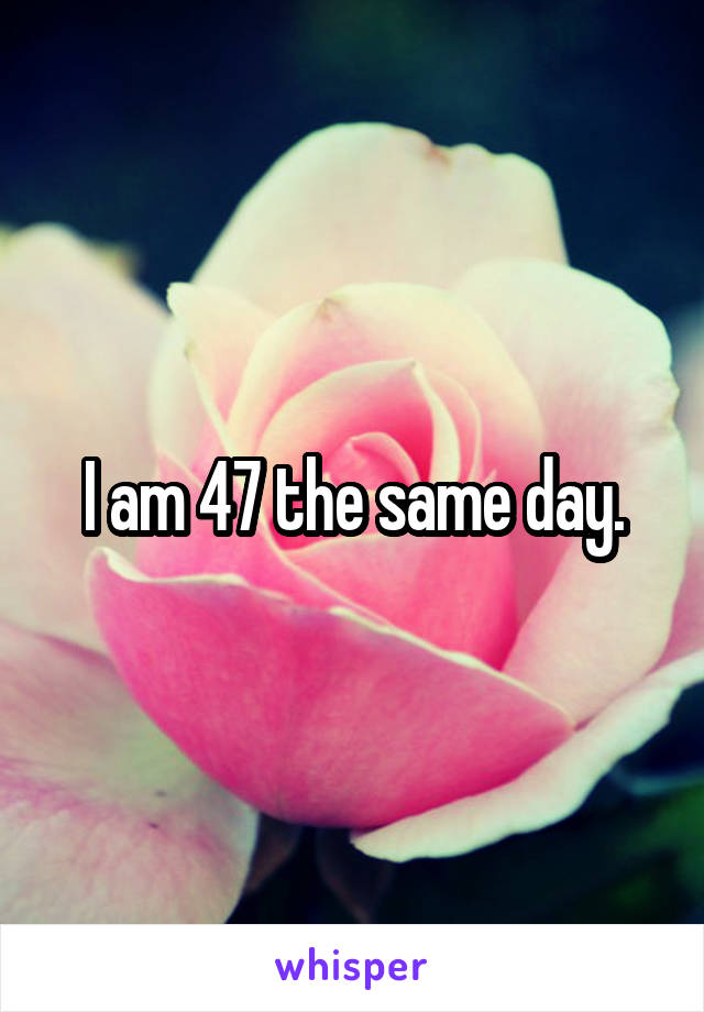 I am 47 the same day.