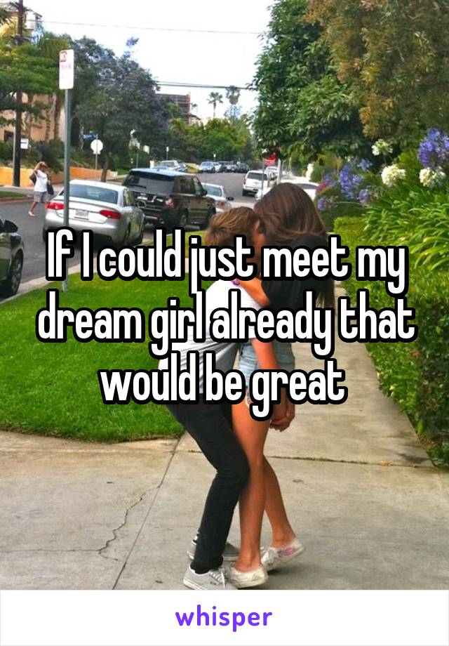 If I could just meet my dream girl already that would be great 