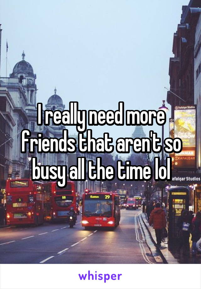 I really need more friends that aren't so busy all the time lol