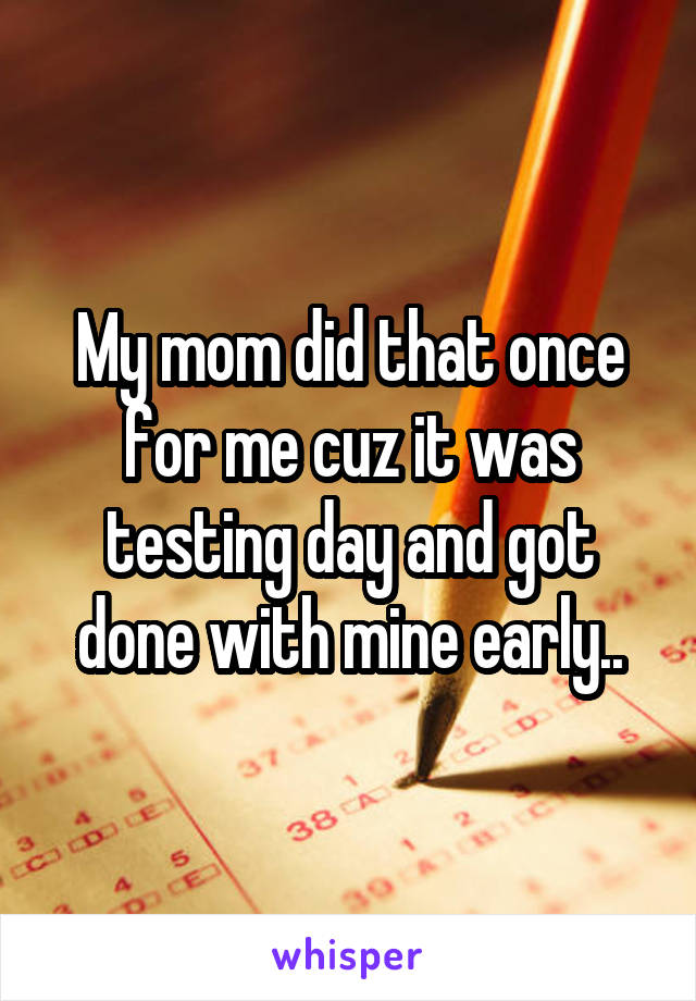 My mom did that once for me cuz it was testing day and got done with mine early..