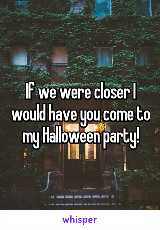 If we were closer I would have you come to my Halloween party!