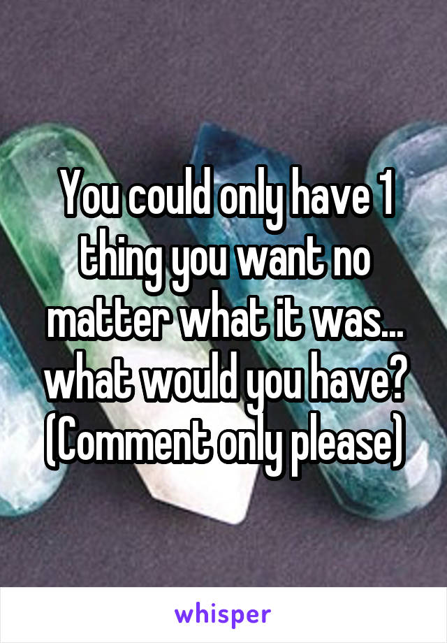 You could only have 1 thing you want no matter what it was... what would you have? (Comment only please)