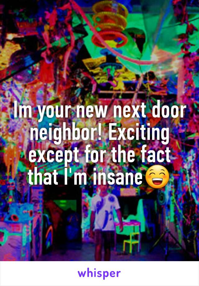 Im your new next door neighbor! Exciting except for the fact that I'm insane😁