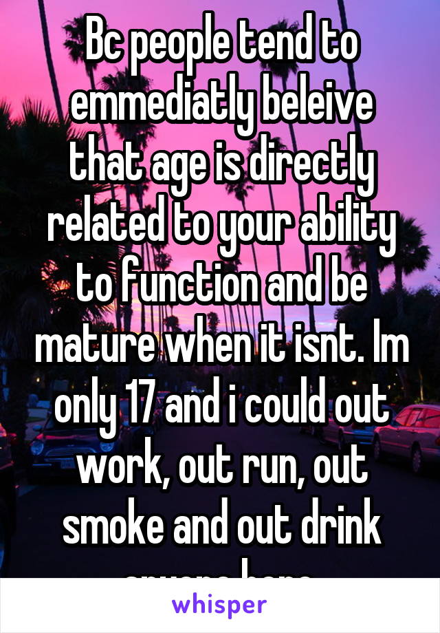 Bc people tend to emmediatly beleive that age is directly related to your ability to function and be mature when it isnt. Im only 17 and i could out work, out run, out smoke and out drink anyone here.