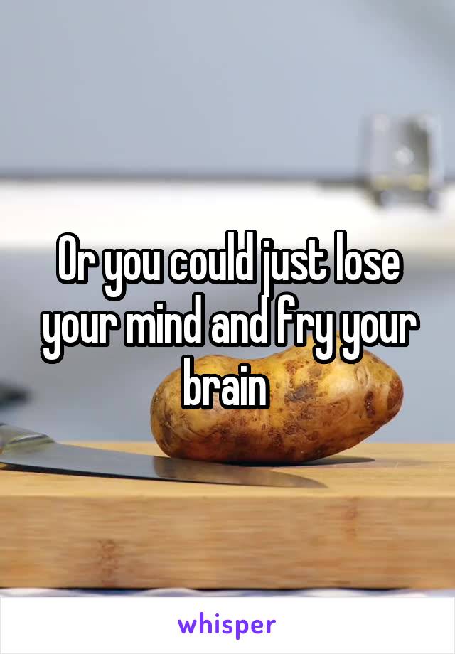 Or you could just lose your mind and fry your brain 
