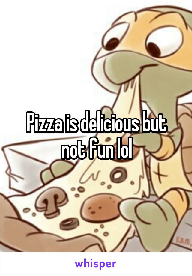 Pizza is delicious but not fun lol