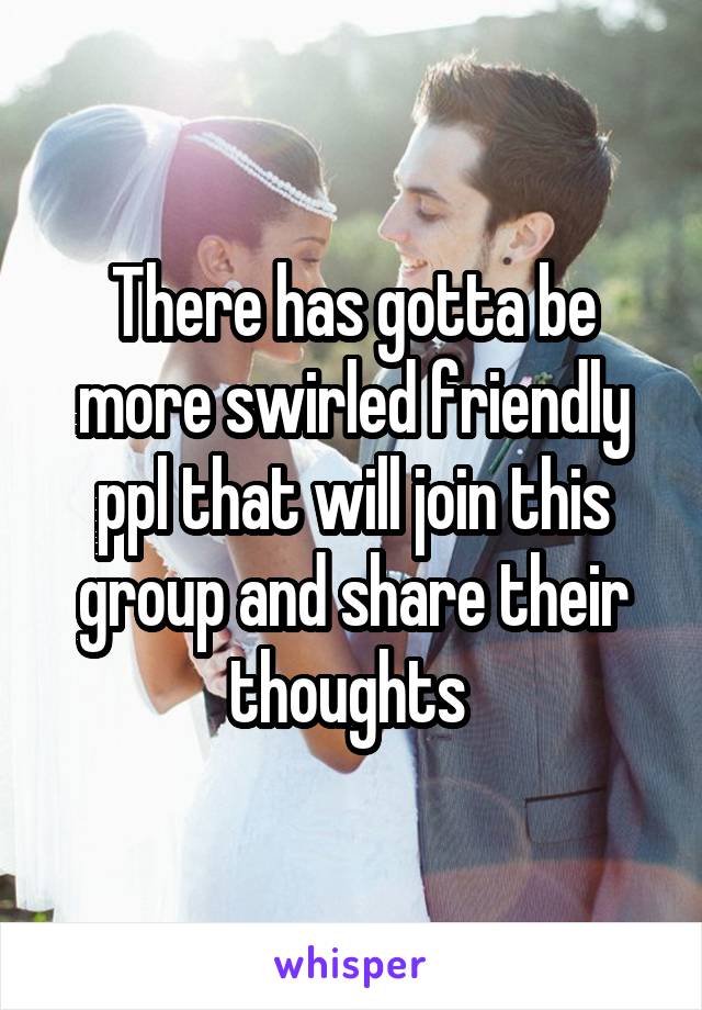 There has gotta be more swirled friendly ppl that will join this group and share their thoughts 