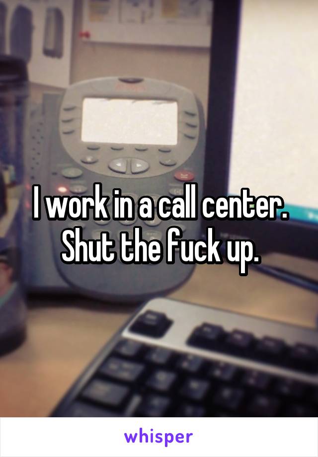 I work in a call center. Shut the fuck up.