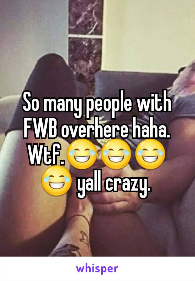 So many people with FWB overhere haha. Wtf.😂😂😂😂 yall crazy. 