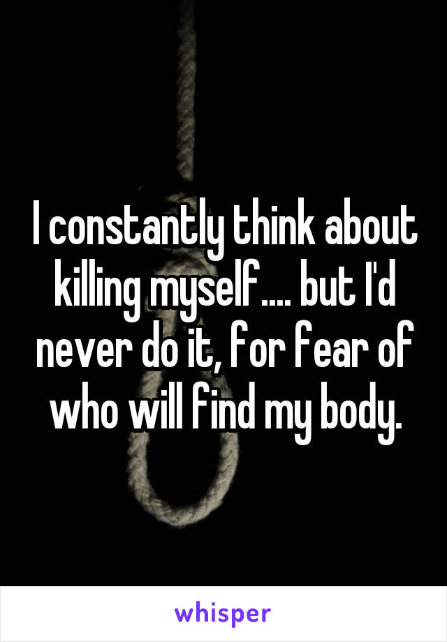 I constantly think about killing myself.... but I'd never do it, for fear of who will find my body.
